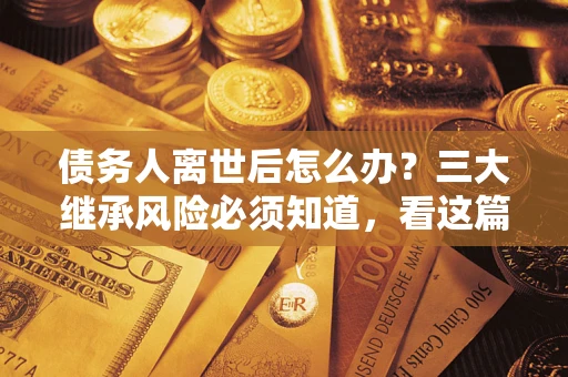 武汉债务人离世后怎么办？三大继承风险必须知道，看这篇就够了