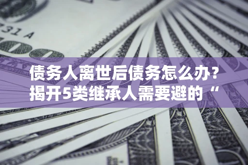 武汉债务人离世后债务怎么办？揭开5类继承人需要避的“坑”