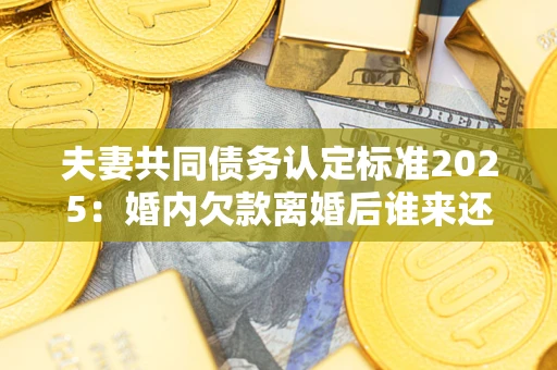 武汉夫妻共同债务认定标准2025：婚内欠款离婚后谁来还？