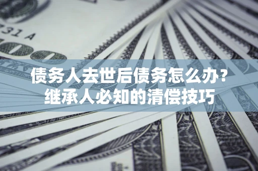 武汉债务人去世后债务怎么办？继承人必知的清偿技巧
